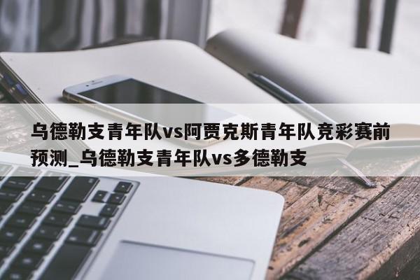 乌德勒支青年队vs阿贾克斯青年队竞彩赛前预测_乌德勒支青年队vs多德勒支