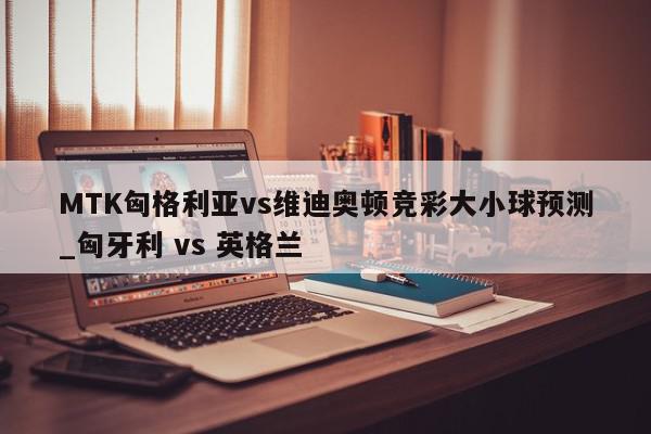 MTK匈格利亚vs维迪奥顿竞彩大小球预测_匈牙利 vs 英格兰