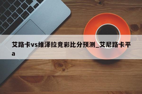 艾路卡vs维泽拉竞彩比分预测_艾尼路卡平a