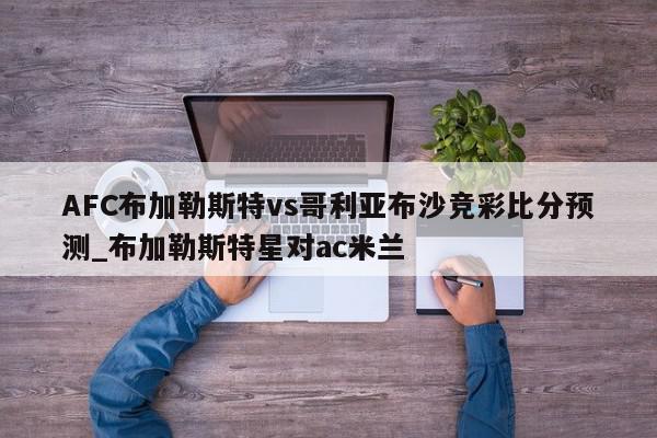 AFC布加勒斯特vs哥利亚布沙竞彩比分预测_布加勒斯特星对ac米兰