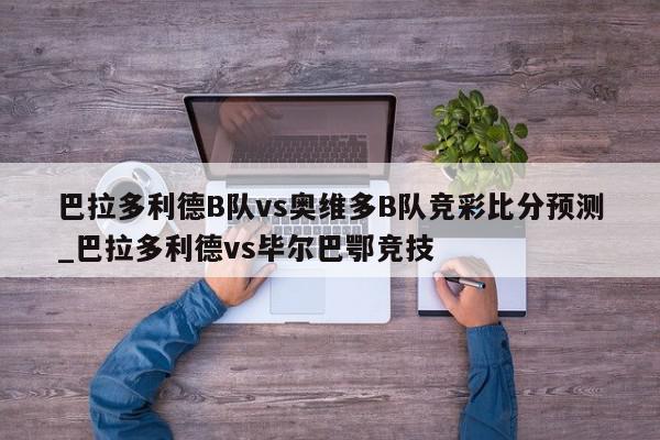 巴拉多利德B队vs奥维多B队竞彩比分预测_巴拉多利德vs毕尔巴鄂竞技