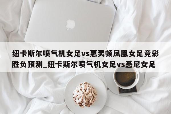 纽卡斯尔喷气机女足vs惠灵顿凤凰女足竞彩胜负预测_纽卡斯尔喷气机女足vs悉尼女足