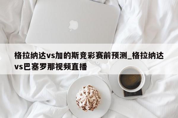 格拉纳达vs加的斯竞彩赛前预测_格拉纳达vs巴塞罗那视频直播