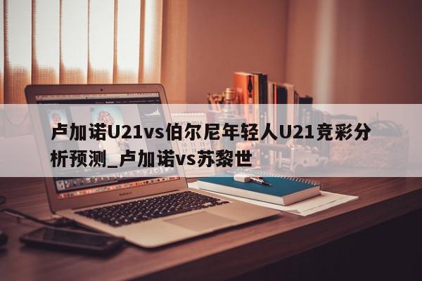 卢加诺U21vs伯尔尼年轻人U21竞彩分析预测_卢加诺vs苏黎世