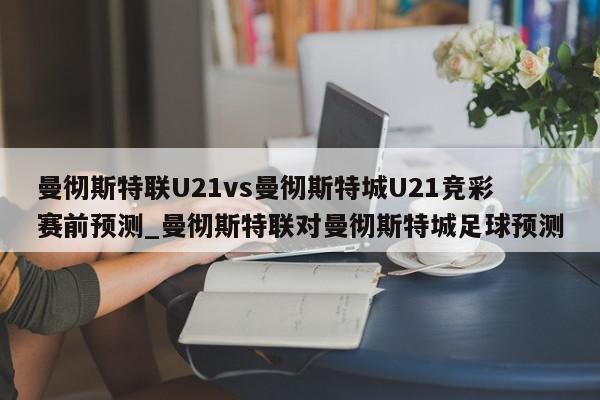 曼彻斯特联U21vs曼彻斯特城U21竞彩赛前预测_曼彻斯特联对曼彻斯特城足球预测