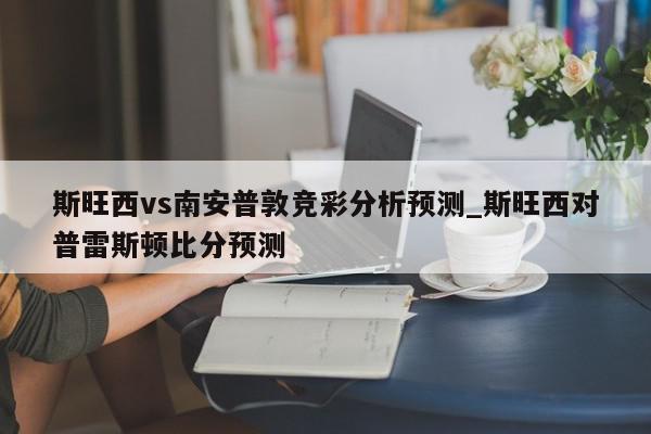 斯旺西vs南安普敦竞彩分析预测_斯旺西对普雷斯顿比分预测