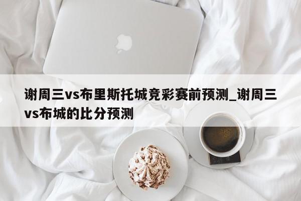 谢周三vs布里斯托城竞彩赛前预测_谢周三vs布城的比分预测