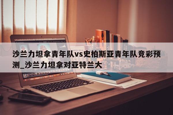 沙兰力坦拿青年队vs史柏斯亚青年队竞彩预测_沙兰力坦拿对亚特兰大