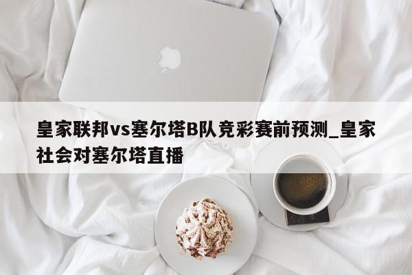 皇家联邦vs塞尔塔B队竞彩赛前预测_皇家社会对塞尔塔直播