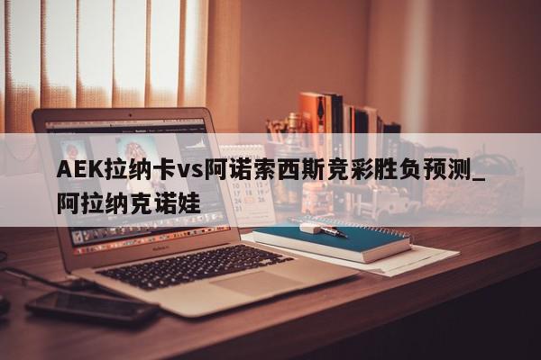 AEK拉纳卡vs阿诺索西斯竞彩胜负预测_阿拉纳克诺娃