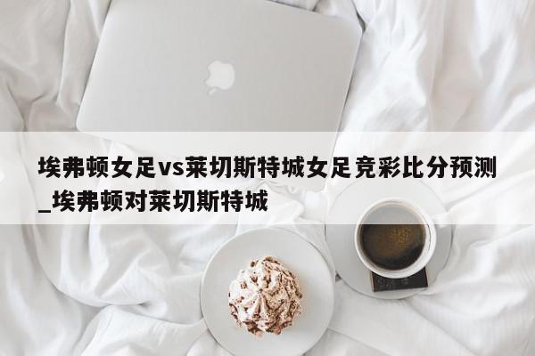 埃弗顿女足vs莱切斯特城女足竞彩比分预测_埃弗顿对莱切斯特城