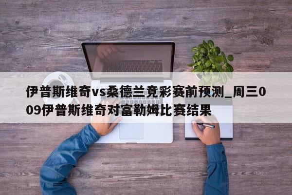 伊普斯维奇vs桑德兰竞彩赛前预测_周三009伊普斯维奇对富勒姆比赛结果