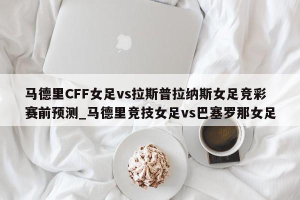 马德里CFF女足vs拉斯普拉纳斯女足竞彩赛前预测_马德里竞技女足vs巴塞罗那女足