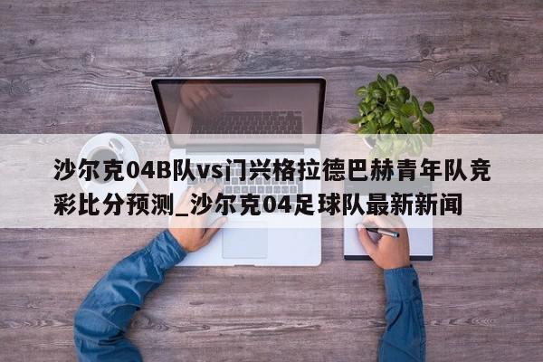 沙尔克04B队vs门兴格拉德巴赫青年队竞彩比分预测_沙尔克04足球队最新新闻