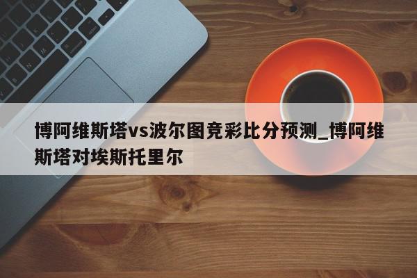 博阿维斯塔vs波尔图竞彩比分预测_博阿维斯塔对埃斯托里尔