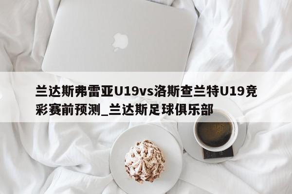 兰达斯弗雷亚U19vs洛斯查兰特U19竞彩赛前预测_兰达斯足球俱乐部