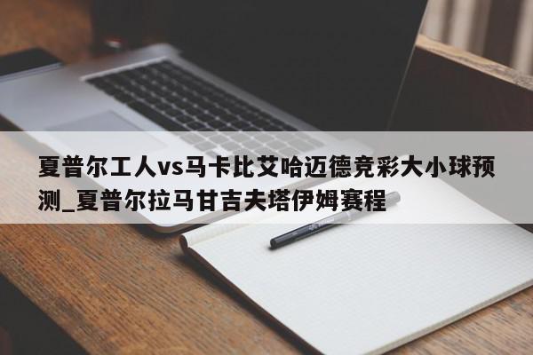 夏普尔工人vs马卡比艾哈迈德竞彩大小球预测_夏普尔拉马甘吉夫塔伊姆赛程