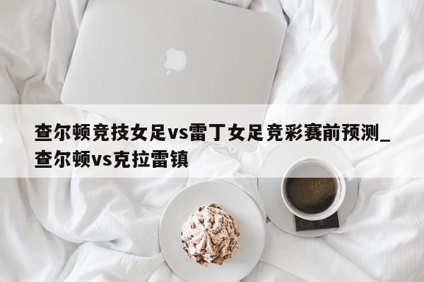 查尔顿竞技女足vs雷丁女足竞彩赛前预测_查尔顿vs克拉雷镇