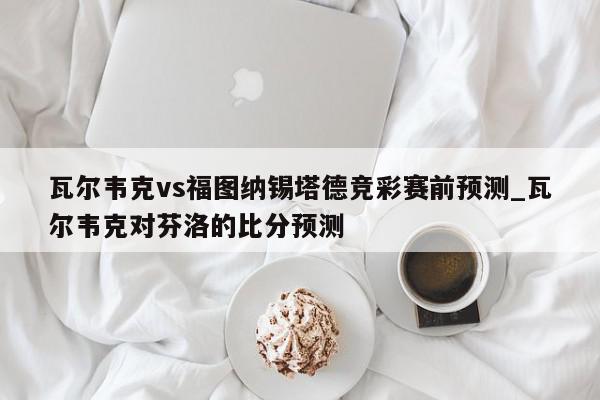 瓦尔韦克vs福图纳锡塔德竞彩赛前预测_瓦尔韦克对芬洛的比分预测