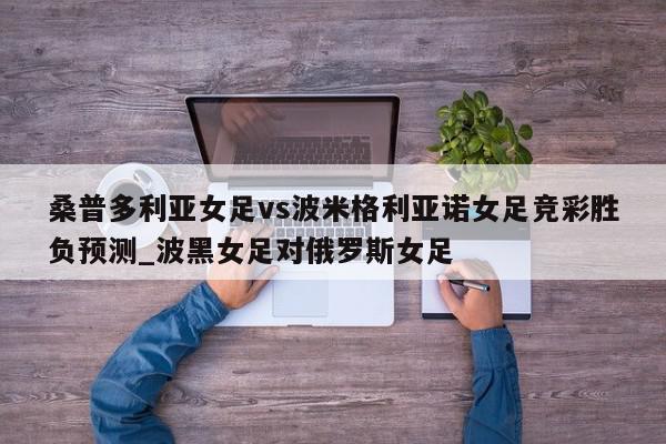 桑普多利亚女足vs波米格利亚诺女足竞彩胜负预测_波黑女足对俄罗斯女足