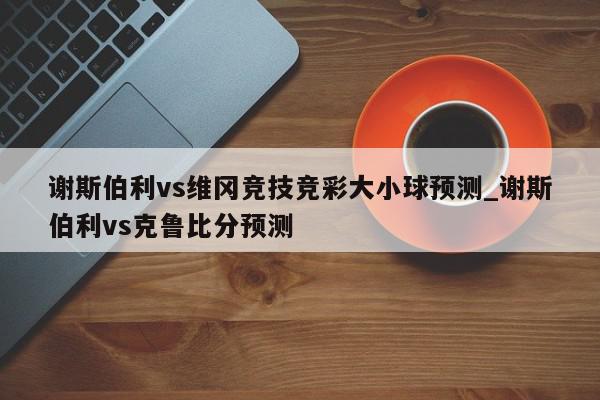 谢斯伯利vs维冈竞技竞彩大小球预测_谢斯伯利vs克鲁比分预测