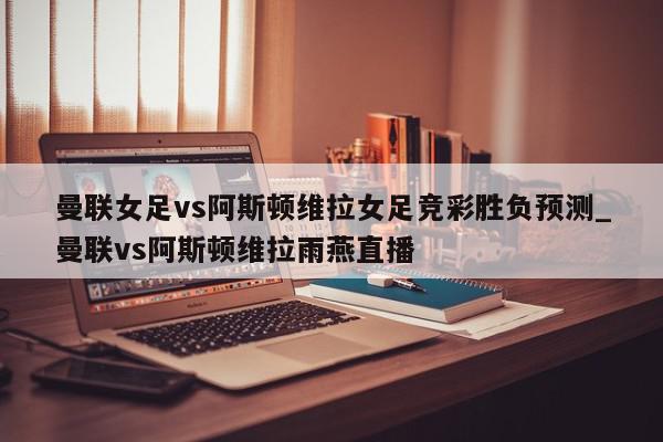 曼联女足vs阿斯顿维拉女足竞彩胜负预测_曼联vs阿斯顿维拉雨燕直播